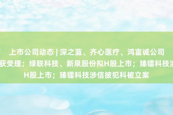 上市公司动态 | 深之蓝、齐心医疗、鸿富诚公司5家公司IPO请求获受理；绿联科技、新泉股份拟H股上市；臻镭科技涉信披犯科被立案
